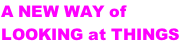 A NEW WAY of  LOOKING at THINGS
