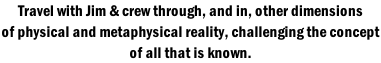 Travel with Jim & crew through, and in, other dimensions of physical and metaphysical reality, challenging the concept  of all that is known.